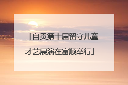 自贡第十届留守儿童才艺展演在富顺举行