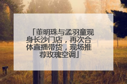 董明珠与孟羽童现身长沙门店，再次合体直播带货，现场推荐玫瑰空调