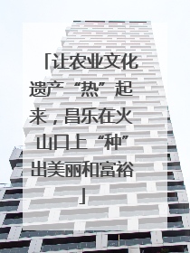 让农业文化遗产“热”起来，昌乐在火山口上“种”出美丽和富裕