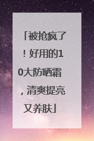 被抢疯了！好用的10大防晒霜，清爽提亮又养肤