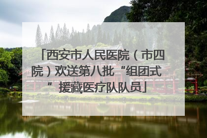 西安市人民医院（市四院）欢送第八批“组团式”援藏医疗队队员