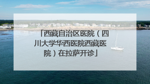 西藏自治区医院（四川大学华西医院西藏医院）在拉萨开诊