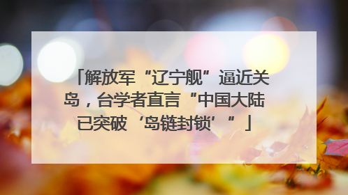解放军“辽宁舰”逼近关岛，台学者直言“中国大陆已突破‘岛链封锁’”