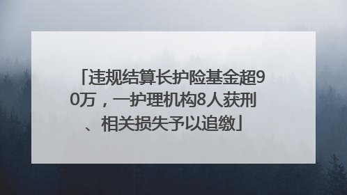违规结算长护险基金超90万，一护理机构8人获刑、相关损失予以追缴