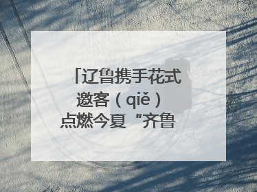 辽鲁携手花式邀客（qiě）点燃今夏“齐鲁风 辽海情”