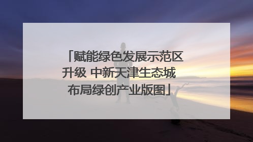 赋能绿色发展示范区升级 中新天津生态城布局绿创产业版图