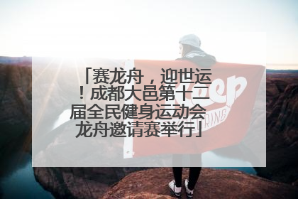 赛龙舟，迎世运！成都大邑第十二届全民健身运动会龙舟邀请赛举行