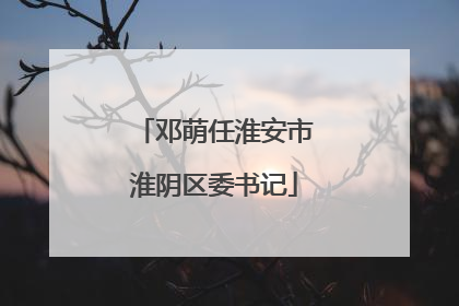 邓萌任淮安市淮阴区委书记