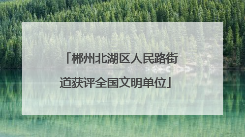 郴州北湖区人民路街道获评全国文明单位