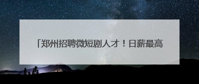 郑州招聘微短剧人才！日薪最高3万元，岗位要求及人数公布