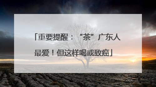 重要提醒：“茶”广东人最爱！但这样喝或致癌