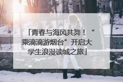 青春与海风共舞！“乘滴滴游烟台”开启大学生浪漫读城之旅