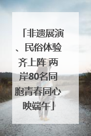 非遗展演、民俗体验齐上阵 两岸80名同胞青春同心映端午