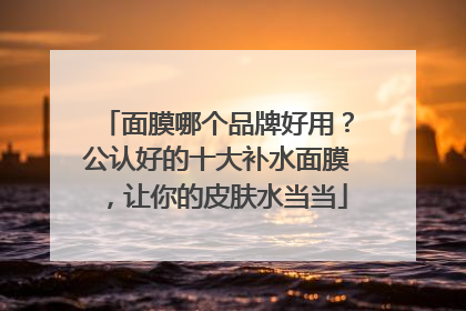 面膜哪个品牌好用？公认好的十大补水面膜，让你的皮肤水当当
