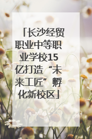 长沙经贸职业中等职业学校15亿打造“未来工匠”孵化新校区