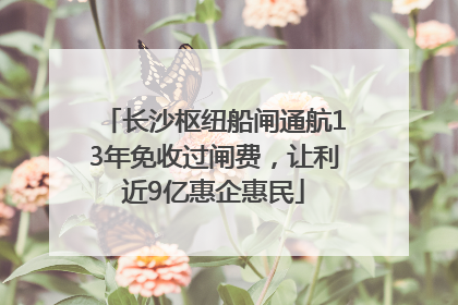 长沙枢纽船闸通航13年免收过闸费，让利近9亿惠企惠民