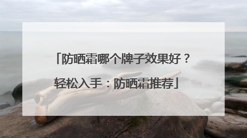 防晒霜哪个牌子效果好？轻松入手：防晒霜推荐