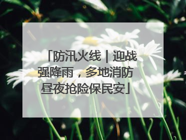 防汛火线｜迎战强降雨，多地消防昼夜抢险保民安