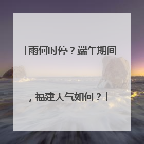 雨何时停？端午期间，福建天气如何？