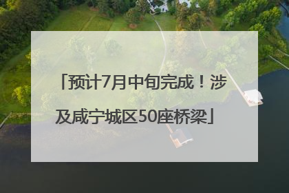 预计7月中旬完成！涉及咸宁城区50座桥梁