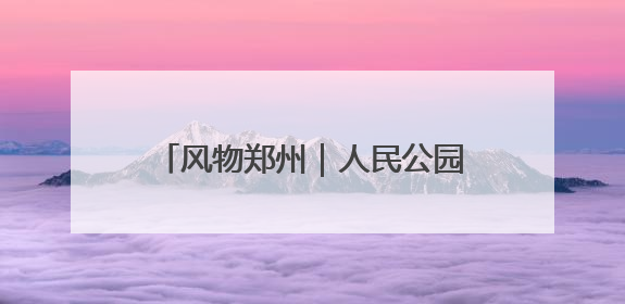 风物郑州｜人民公园：闹市中的生态宝藏