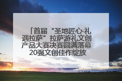 首届“圣地匠心·礼遇拉萨”拉萨游礼文创产品大赛决赛圆满落幕 20强文创佳作绽放雪域文化魅力