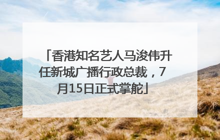 香港知名艺人马浚伟升任新城广播行政总裁，7月15日正式掌舵