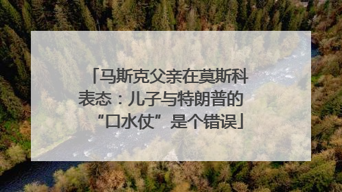 马斯克父亲在莫斯科表态：儿子与特朗普的“口水仗”是个错误