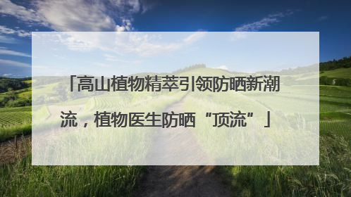 高山植物精萃引领防晒新潮流，植物医生防晒“顶流”