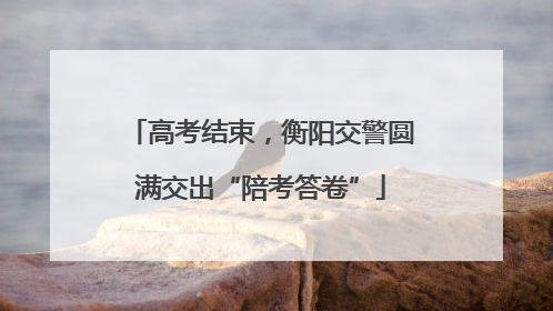 高考结束，衡阳交警圆满交出“陪考答卷”