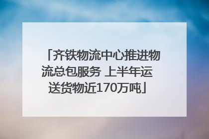 齐铁物流中心推进物流总包服务 上半年运送货物近170万吨