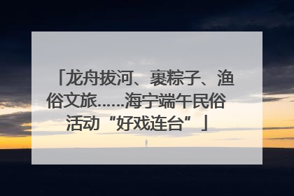 龙舟拔河、裹粽子、渔俗文旅……海宁端午民俗活动“好戏连台”