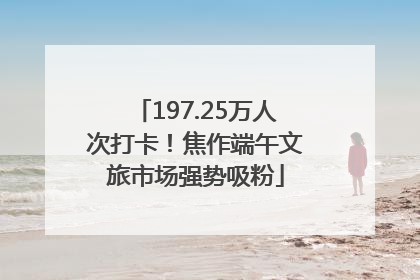 197.25万人次打卡！焦作端午文旅市场强势吸粉