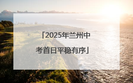 2025年兰州中考首日平稳有序