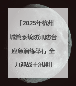 2025年杭州城管系统防汛防台应急演练举行 全力迎战主汛期