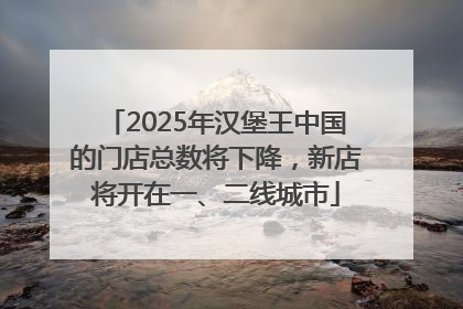 2025年汉堡王中国的门店总数将下降,新店将开在一、二线城市