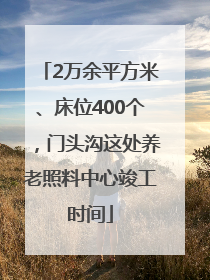 2万余平方米、床位400个，门头沟这处养老照料中心竣工时间