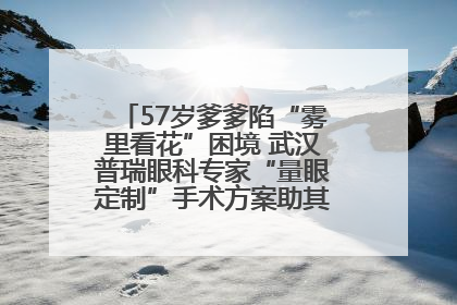 57岁爹爹陷“雾里看花”困境 武汉普瑞眼科专家“量眼定制”手术方案助其重见清晰视界