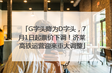 G字头降为D字头，7月1日起票价下调！济莱高铁运营迎来重大调整
