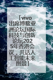 vivo出席博鳌亚洲论坛国际科技与创新论坛2025年香港会议，共话人工智能未来图景